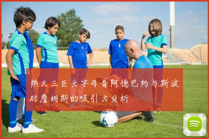 热火三巨头字母哥阿德巴约与斯波对詹姆斯的吸引力分析