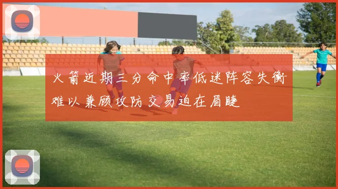火箭近期三分命中率低迷阵容失衡难以兼顾攻防交易迫在眉睫