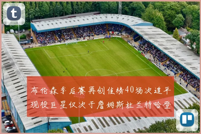 布伦森季后赛再创佳绩40场次追平现役巨星仅次于詹姆斯杜兰特哈登