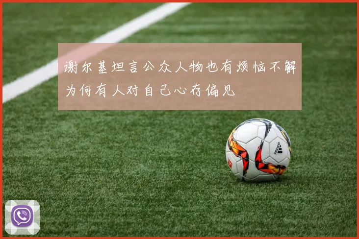 谢尔基坦言公众人物也有烦恼不解为何有人对自己心存偏见