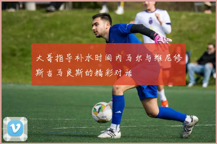 大哥指导补水时间内马尔与维尼修斯吉马良斯的精彩对话