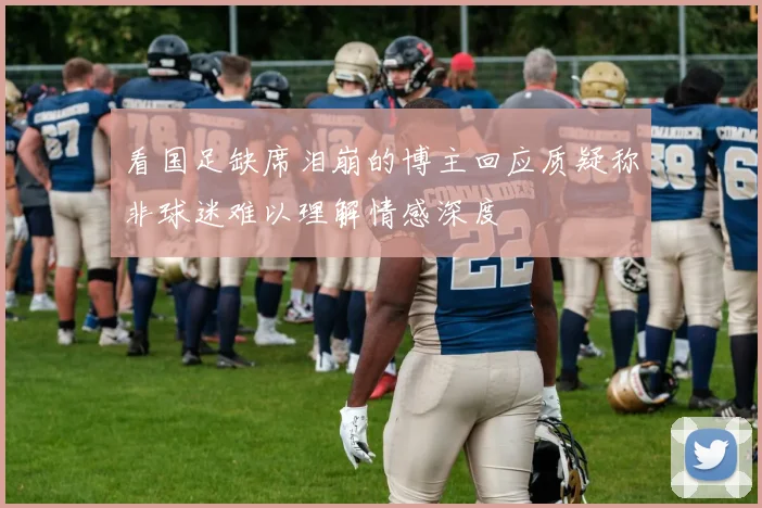 看国足缺席泪崩的博主回应质疑称非球迷难以理解情感深度