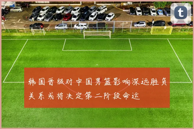 韩国晋级对中国男篮影响深远胜负关系或将决定第二阶段命运
