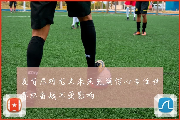 麦肯尼对尤文未来充满信心专注世界杯备战不受影响
