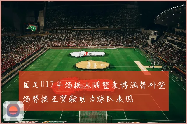 国足U17半场换人调整袁博涵替补登场替换王贺毅助力球队表现