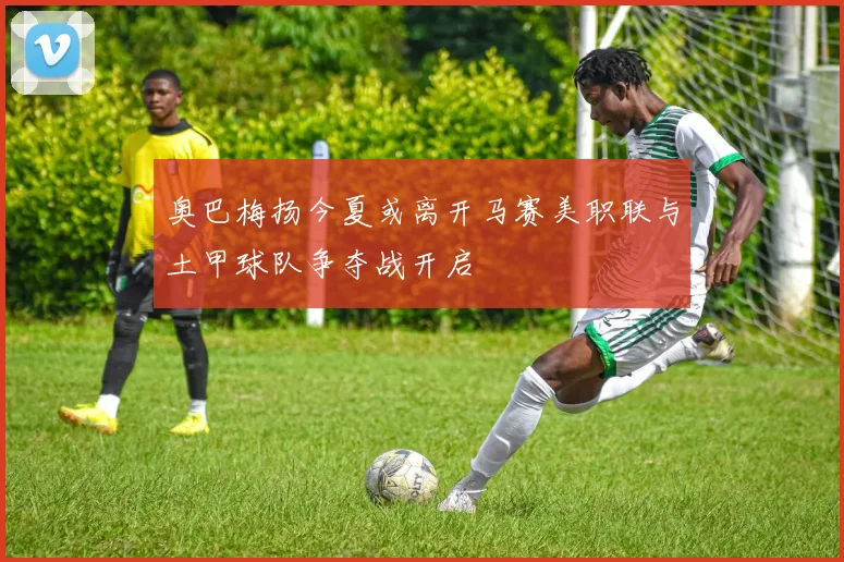 奥巴梅扬今夏或离开马赛美职联与土甲球队争夺战开启