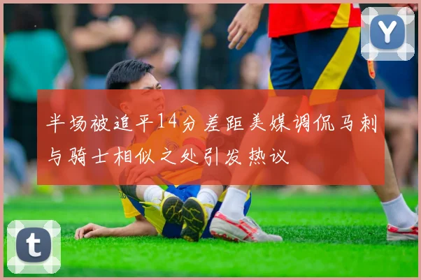 半场被追平14分差距美媒调侃马刺与骑士相似之处引发热议