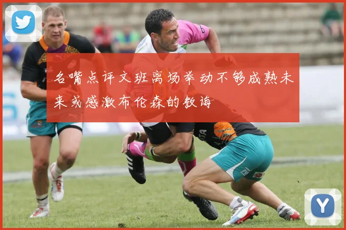 名嘴点评文班离场举动不够成熟未来或感激布伦森的教诲