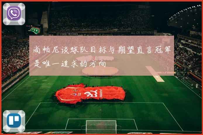 尚帕尼谈球队目标与期望直言冠军是唯一追求的方向