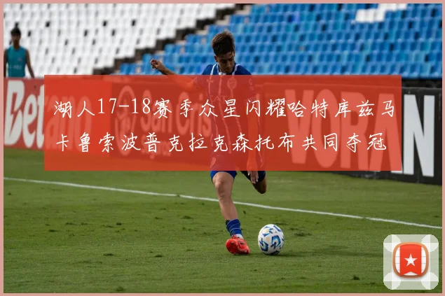 湖人17-18赛季众星闪耀哈特库兹马卡鲁索波普克拉克森托布共同夺冠的辉煌时刻