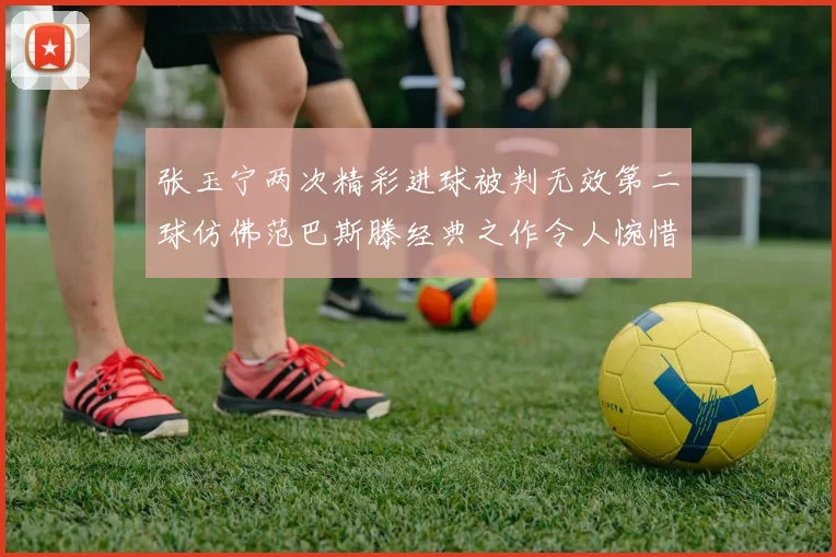 张玉宁两次精彩进球被判无效第二球仿佛范巴斯滕经典之作令人惋惜
