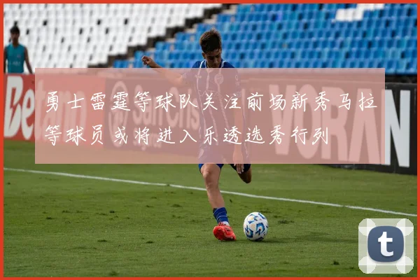 勇士雷霆等球队关注前场新秀马拉等球员或将进入乐透选秀行列