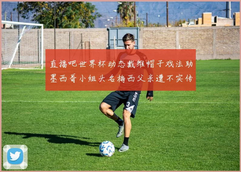 直播吧世界杯动态戴维帽子戏法助墨西哥小组头名梅西父亲遭不实传言困扰