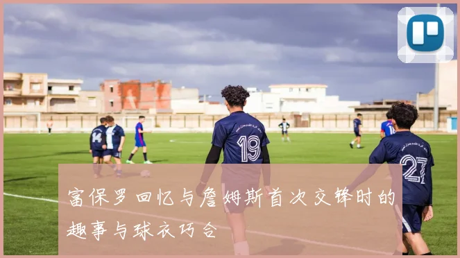 富保罗回忆与詹姆斯首次交锋时的趣事与球衣巧合