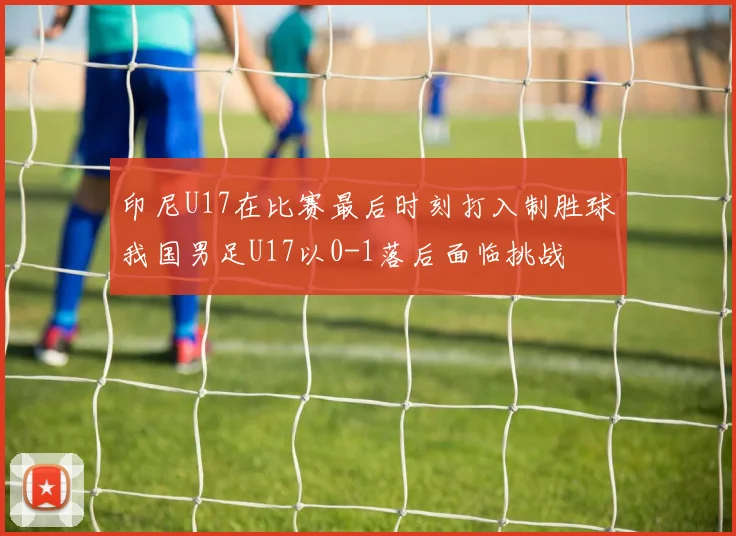 印尼U17在比赛最后时刻打入制胜球我国男足U17以0-1落后面临挑战