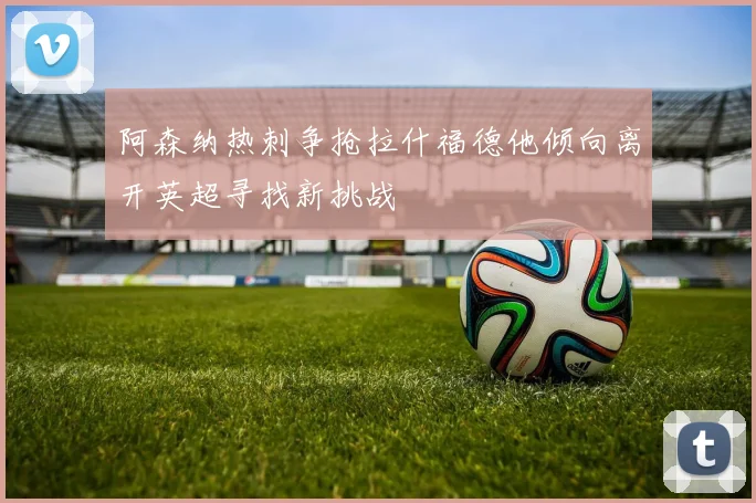 阿森纳热刺争抢拉什福德他倾向离开英超寻找新挑战