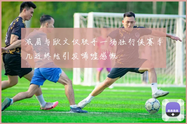 浓眉与欧文仅联手一场独行侠赛季几近终结引发唏嘘感慨