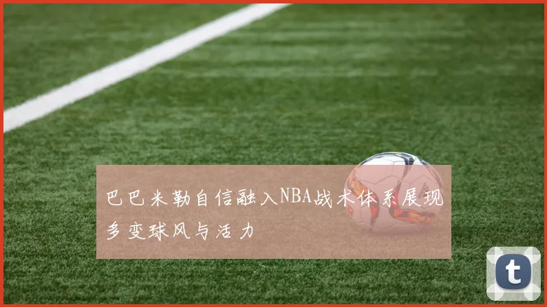 巴巴米勒自信融入NBA战术体系展现多变球风与活力