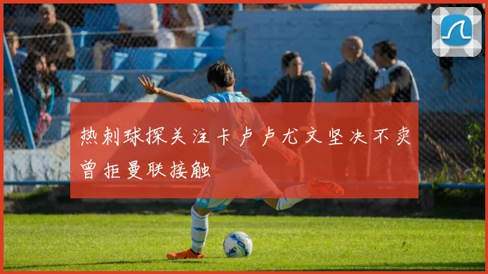 热刺球探关注卡卢卢尤文坚决不卖曾拒曼联接触