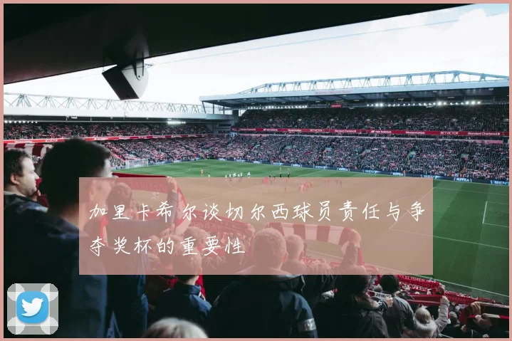 加里卡希尔谈切尔西球员责任与争夺奖杯的重要性